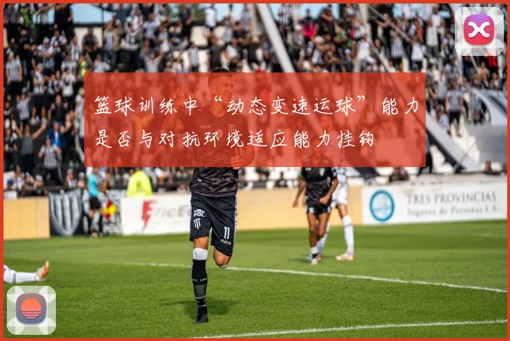 篮球训练中“动态变速运球”能力是否与对抗环境适应能力挂钩