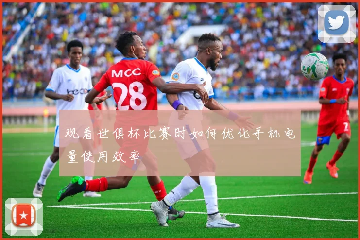 观看世俱杯比赛时如何优化手机电量使用效率