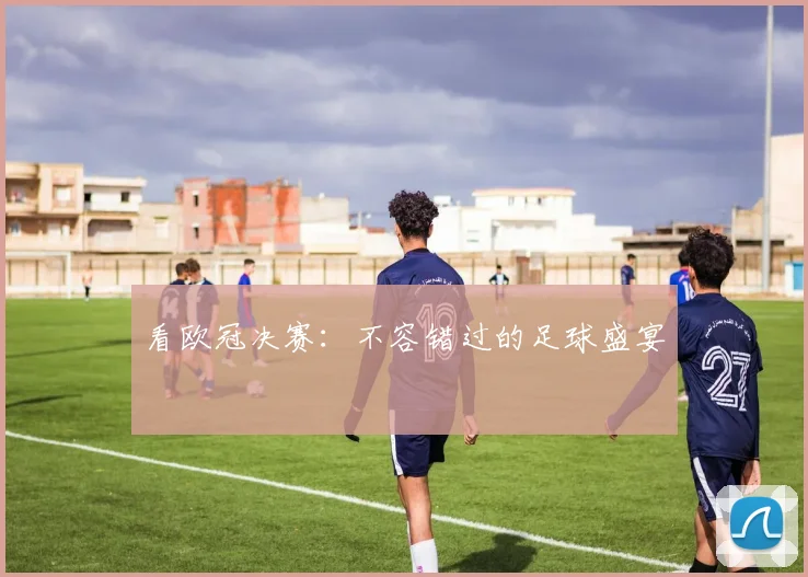 看欧冠决赛：不容错过的足球盛宴