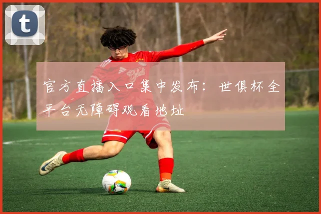 官方直播入口集中发布:世俱杯全平台无障碍观看地址