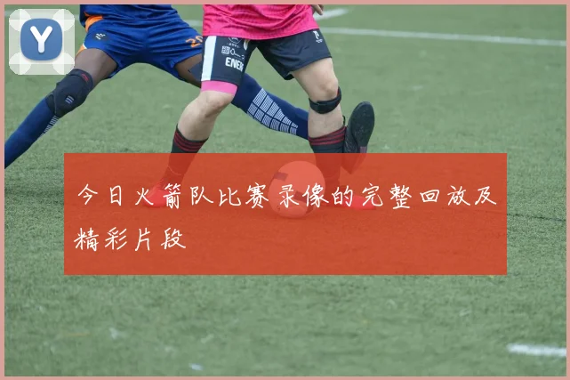 今日火箭队比赛录像的完整回放及精彩片段